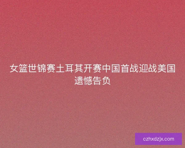 女篮世锦赛土耳其开赛中国首战迎战美国遗憾告负
