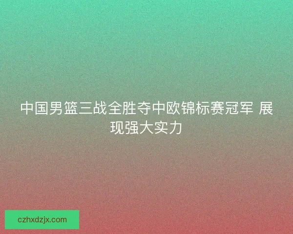 中国男篮三战全胜夺中欧锦标赛冠军 展现强大实力