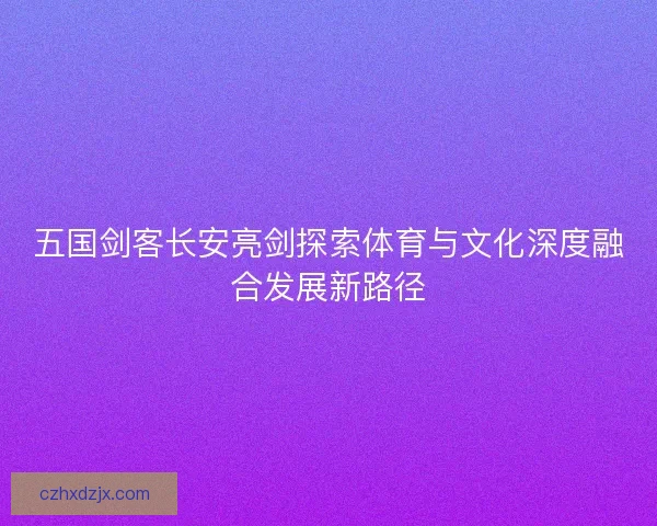 五国剑客长安亮剑探索体育与文化深度融合发展新路径 五国剑客长安亮剑探索体育与文化深度融合发展新路径