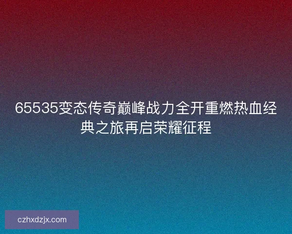 65535变态传奇巅峰战力全开重燃热血经典之旅再启荣耀征程 65535变态传奇巅峰战力全开重燃热血经典之旅再启荣耀征程