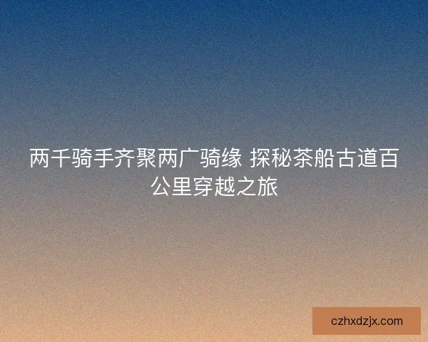 两千骑手齐聚两广骑缘 探秘茶船古道百公里穿越之旅 两千骑手齐聚两广骑缘 探秘茶船古道百公里穿越之旅