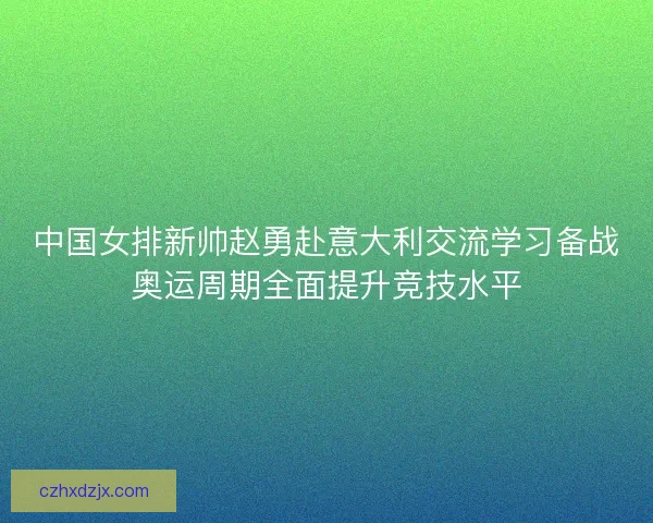 中国女排新帅赵勇赴意大利交流学习备战奥运周期全面提升竞技水平 中国女排新帅赵勇赴意大利交流学习备战奥运周期全面提升竞技水平