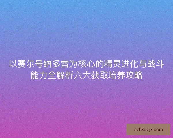 以赛尔号纳多雷为核心的精灵进化与战斗能力全解析六大获取培养攻略 以赛尔号纳多雷为核心的精灵进化与战斗能力全解析六大获取培养攻略