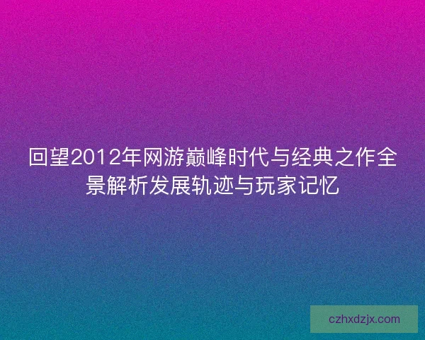 回望2012年网游巅峰时代与经典之作全景解析发展轨迹与玩家记忆 回望2012年网游巅峰时代与经典之作全景解析发展轨迹与玩家记忆