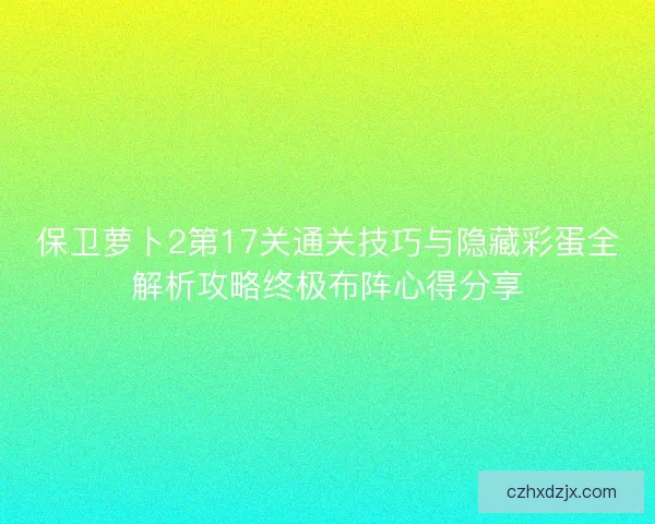 保卫萝卜2第17关通关技巧与隐藏彩蛋全解析攻略终极布阵心得分享 保卫萝卜2第17关通关技巧与隐藏彩蛋全解析攻略终极布阵心得分享